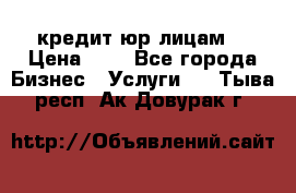 кредит юр лицам  › Цена ­ 0 - Все города Бизнес » Услуги   . Тыва респ.,Ак-Довурак г.